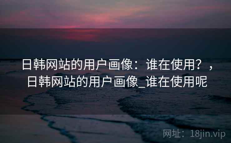 日韩网站的用户画像：谁在使用？，日韩网站的用户画像_谁在使用呢  第1张