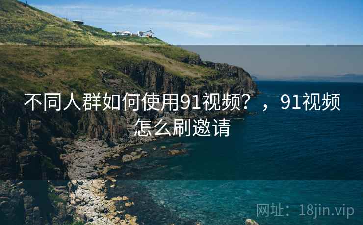 不同人群如何使用91视频？，91视频怎么刷邀请  第1张