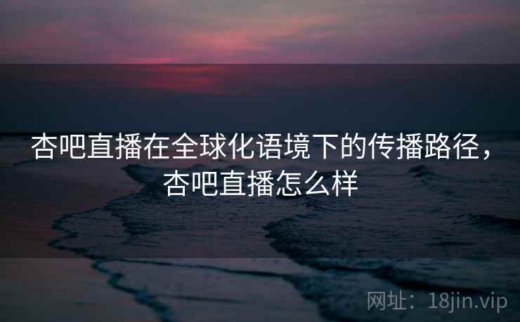 杏吧直播在全球化语境下的传播路径，杏吧直播怎么样  第1张