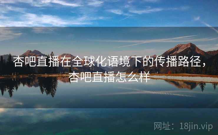 杏吧直播在全球化语境下的传播路径，杏吧直播怎么样  第2张