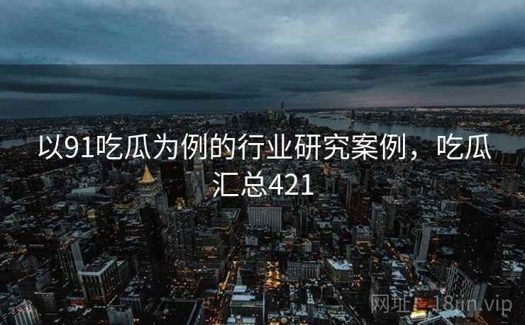 以91吃瓜为例的行业研究案例，吃瓜汇总421  第2张
